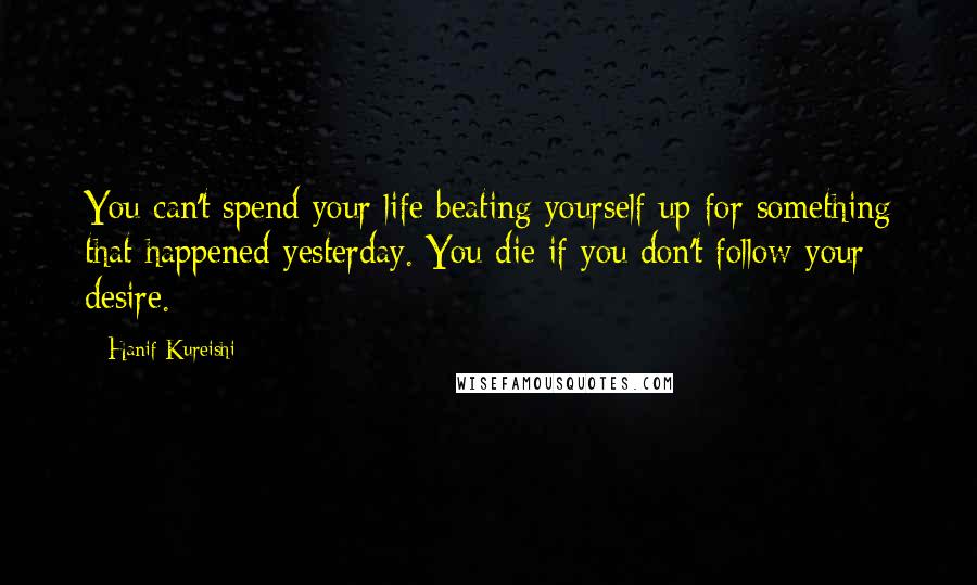 Hanif Kureishi Quotes: You can't spend your life beating yourself up for something that happened yesterday. You die if you don't follow your desire.