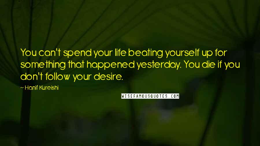 Hanif Kureishi Quotes: You can't spend your life beating yourself up for something that happened yesterday. You die if you don't follow your desire.