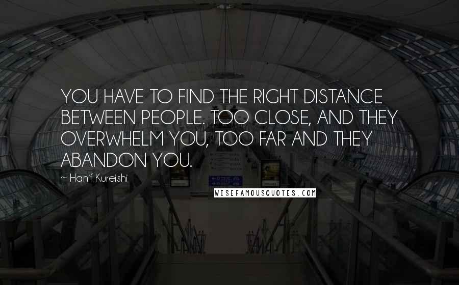 Hanif Kureishi Quotes: YOU HAVE TO FIND THE RIGHT DISTANCE BETWEEN PEOPLE. TOO CLOSE, AND THEY OVERWHELM YOU, TOO FAR AND THEY ABANDON YOU.