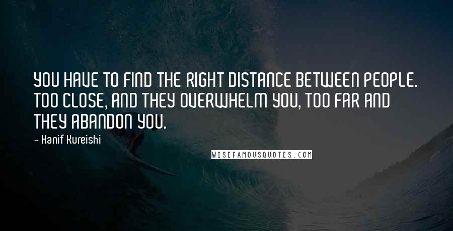 Hanif Kureishi Quotes: YOU HAVE TO FIND THE RIGHT DISTANCE BETWEEN PEOPLE. TOO CLOSE, AND THEY OVERWHELM YOU, TOO FAR AND THEY ABANDON YOU.