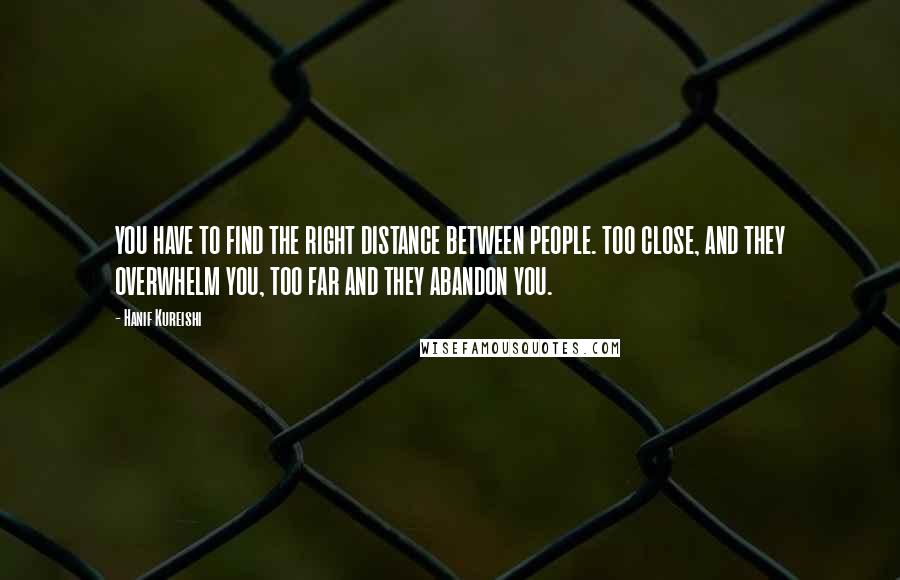 Hanif Kureishi Quotes: YOU HAVE TO FIND THE RIGHT DISTANCE BETWEEN PEOPLE. TOO CLOSE, AND THEY OVERWHELM YOU, TOO FAR AND THEY ABANDON YOU.