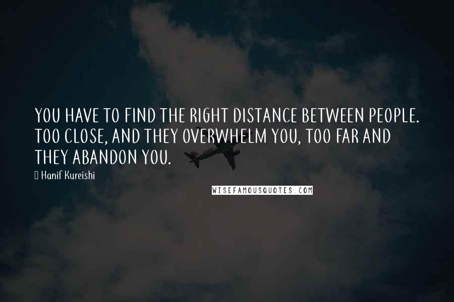 Hanif Kureishi Quotes: YOU HAVE TO FIND THE RIGHT DISTANCE BETWEEN PEOPLE. TOO CLOSE, AND THEY OVERWHELM YOU, TOO FAR AND THEY ABANDON YOU.