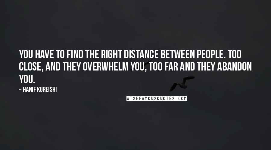 Hanif Kureishi Quotes: YOU HAVE TO FIND THE RIGHT DISTANCE BETWEEN PEOPLE. TOO CLOSE, AND THEY OVERWHELM YOU, TOO FAR AND THEY ABANDON YOU.