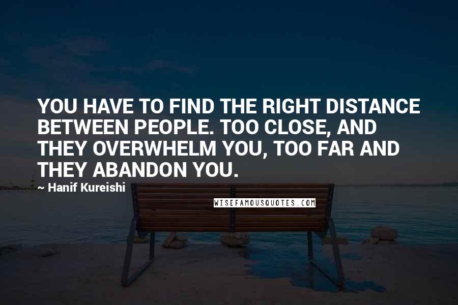 Hanif Kureishi Quotes: YOU HAVE TO FIND THE RIGHT DISTANCE BETWEEN PEOPLE. TOO CLOSE, AND THEY OVERWHELM YOU, TOO FAR AND THEY ABANDON YOU.