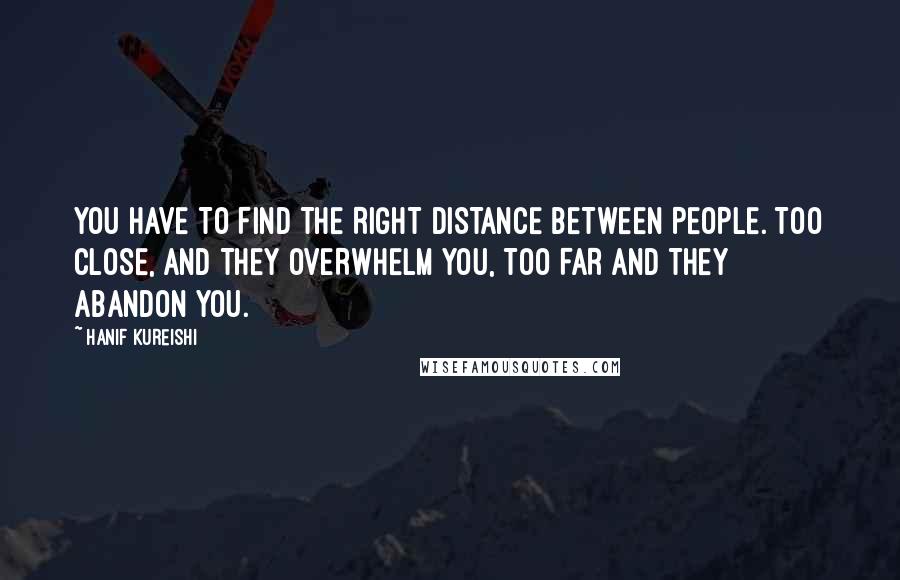 Hanif Kureishi Quotes: YOU HAVE TO FIND THE RIGHT DISTANCE BETWEEN PEOPLE. TOO CLOSE, AND THEY OVERWHELM YOU, TOO FAR AND THEY ABANDON YOU.