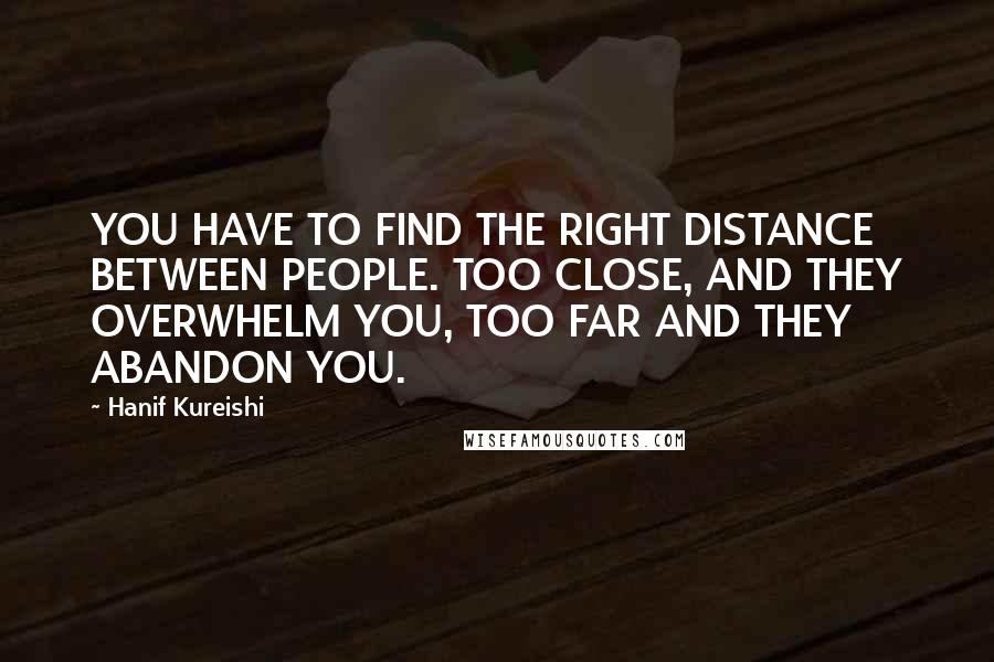 Hanif Kureishi Quotes: YOU HAVE TO FIND THE RIGHT DISTANCE BETWEEN PEOPLE. TOO CLOSE, AND THEY OVERWHELM YOU, TOO FAR AND THEY ABANDON YOU.