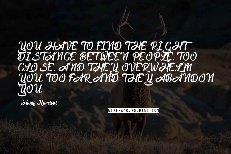 Hanif Kureishi Quotes: YOU HAVE TO FIND THE RIGHT DISTANCE BETWEEN PEOPLE. TOO CLOSE, AND THEY OVERWHELM YOU, TOO FAR AND THEY ABANDON YOU.