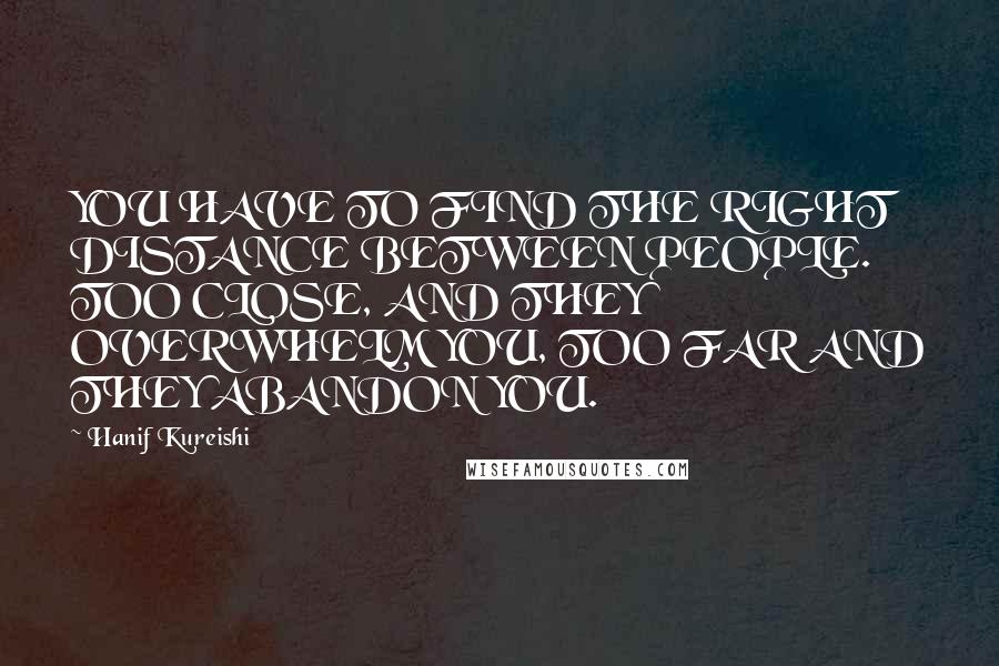 Hanif Kureishi Quotes: YOU HAVE TO FIND THE RIGHT DISTANCE BETWEEN PEOPLE. TOO CLOSE, AND THEY OVERWHELM YOU, TOO FAR AND THEY ABANDON YOU.