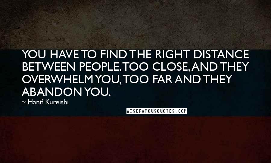 Hanif Kureishi Quotes: YOU HAVE TO FIND THE RIGHT DISTANCE BETWEEN PEOPLE. TOO CLOSE, AND THEY OVERWHELM YOU, TOO FAR AND THEY ABANDON YOU.