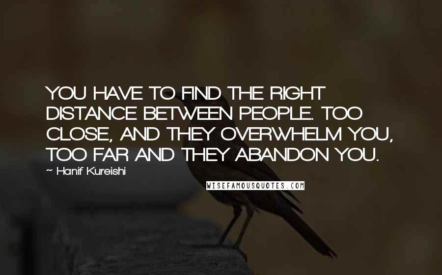 Hanif Kureishi Quotes: YOU HAVE TO FIND THE RIGHT DISTANCE BETWEEN PEOPLE. TOO CLOSE, AND THEY OVERWHELM YOU, TOO FAR AND THEY ABANDON YOU.