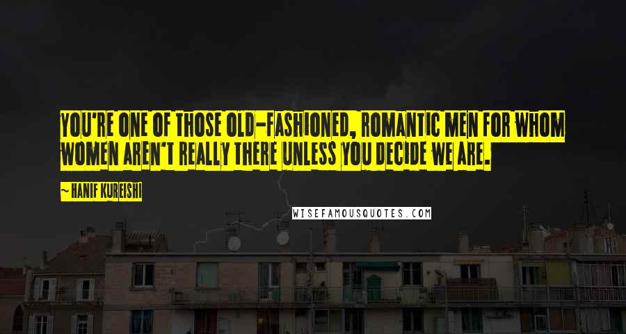 Hanif Kureishi Quotes: You're one of those old-fashioned, romantic men for whom women aren't really there unless you decide we are.