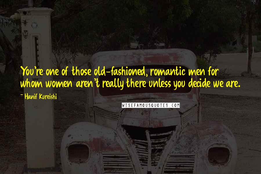 Hanif Kureishi Quotes: You're one of those old-fashioned, romantic men for whom women aren't really there unless you decide we are.