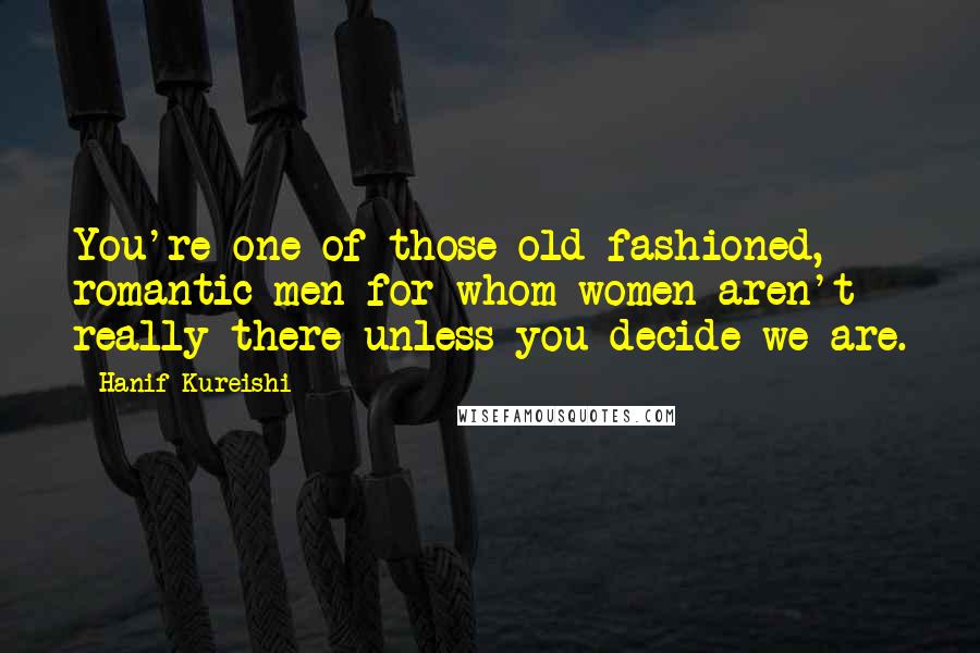 Hanif Kureishi Quotes: You're one of those old-fashioned, romantic men for whom women aren't really there unless you decide we are.