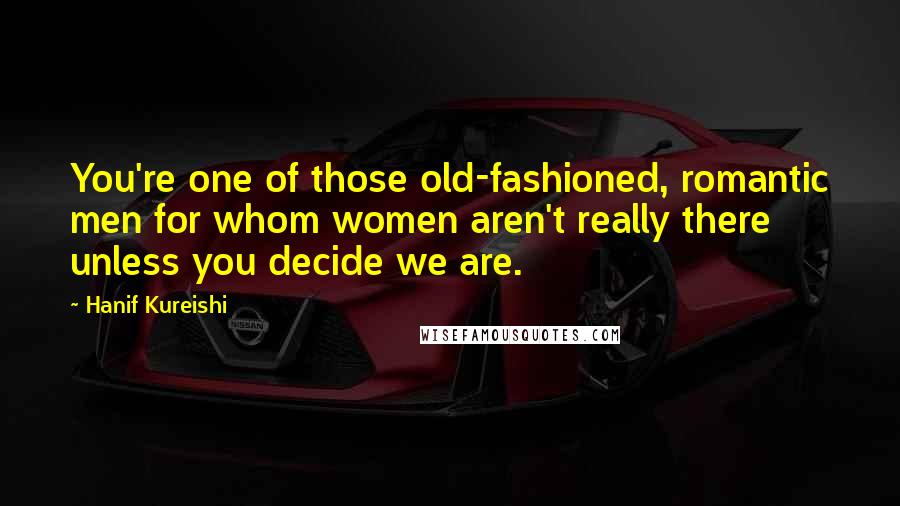 Hanif Kureishi Quotes: You're one of those old-fashioned, romantic men for whom women aren't really there unless you decide we are.