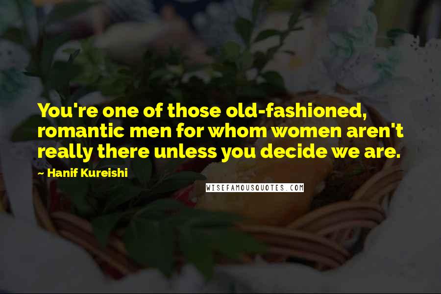 Hanif Kureishi Quotes: You're one of those old-fashioned, romantic men for whom women aren't really there unless you decide we are.