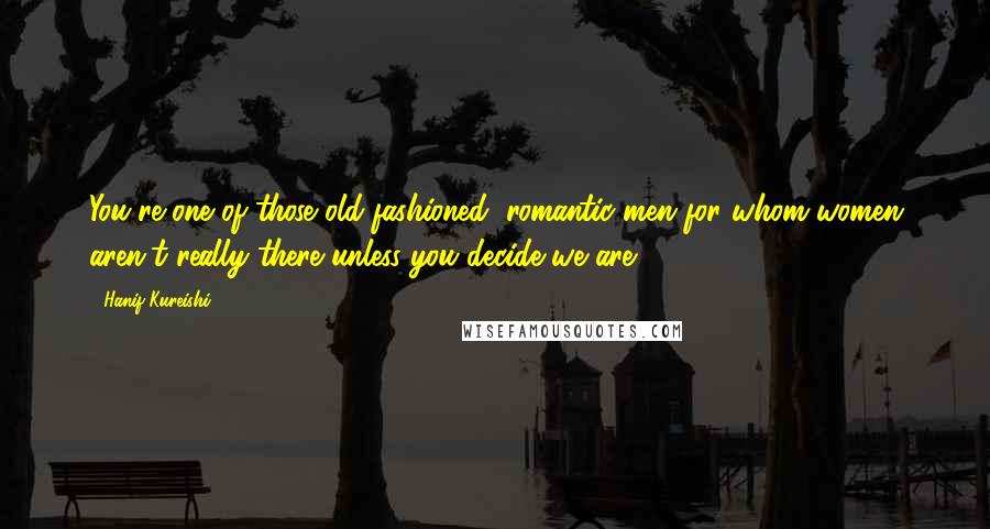 Hanif Kureishi Quotes: You're one of those old-fashioned, romantic men for whom women aren't really there unless you decide we are.