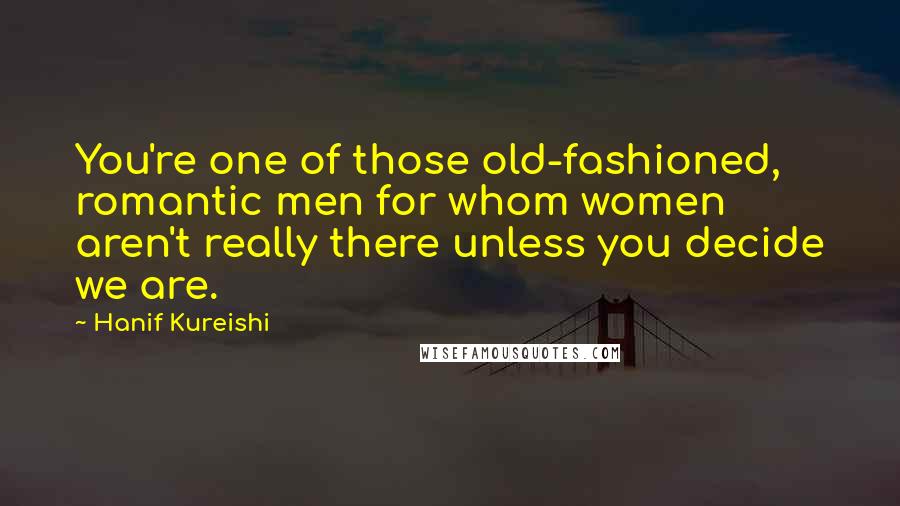 Hanif Kureishi Quotes: You're one of those old-fashioned, romantic men for whom women aren't really there unless you decide we are.