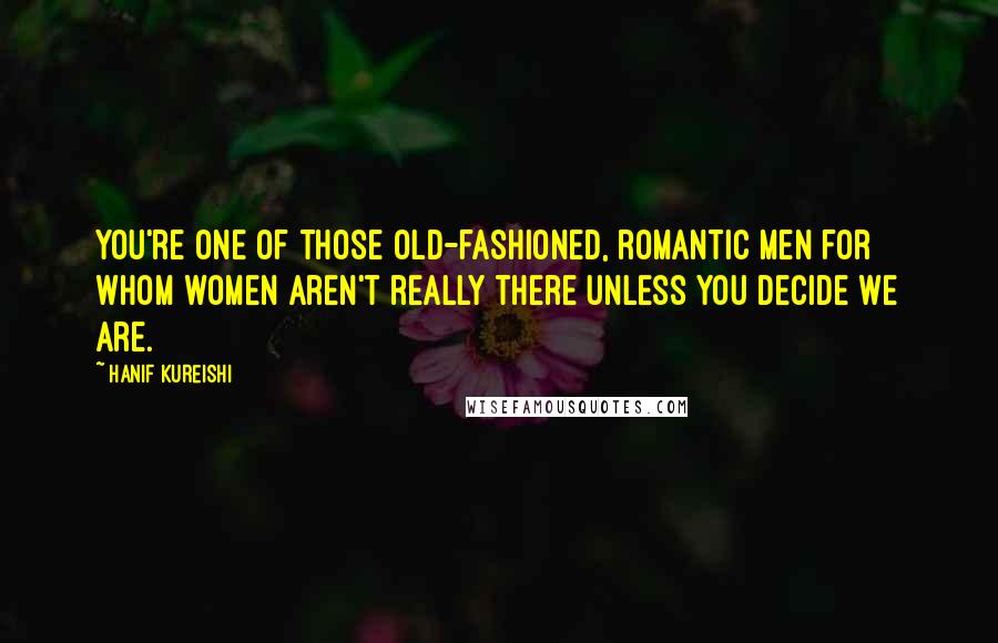 Hanif Kureishi Quotes: You're one of those old-fashioned, romantic men for whom women aren't really there unless you decide we are.