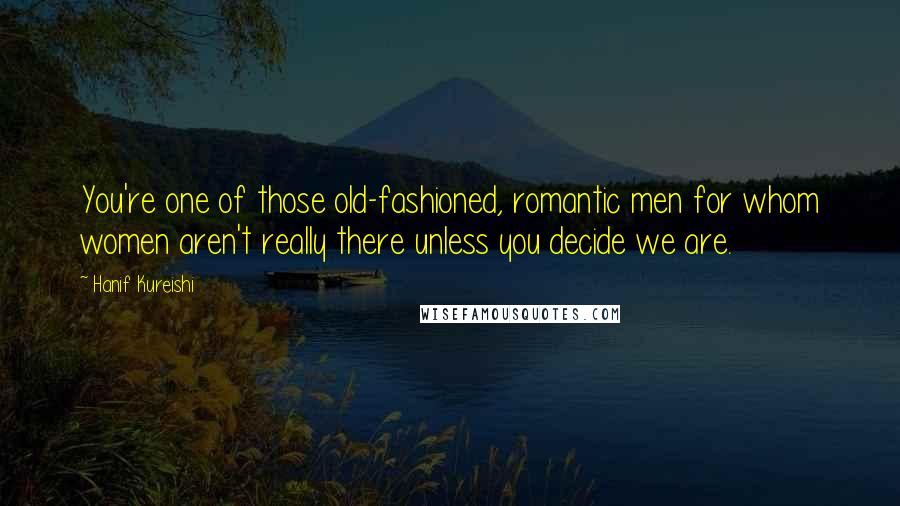 Hanif Kureishi Quotes: You're one of those old-fashioned, romantic men for whom women aren't really there unless you decide we are.