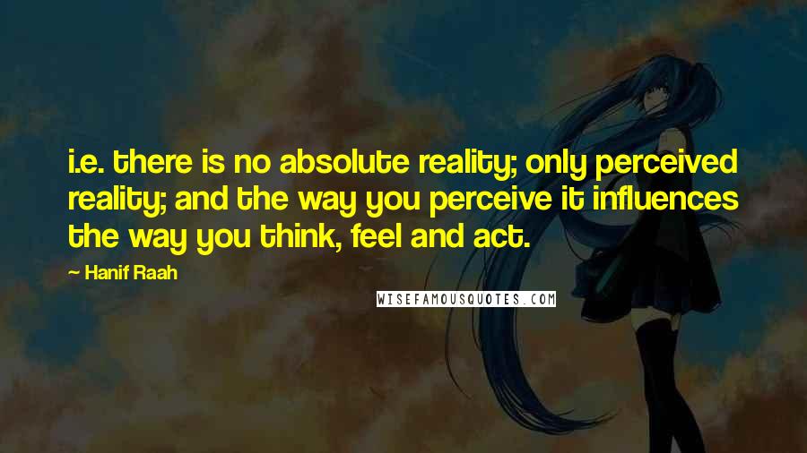 Hanif Raah Quotes: i.e. there is no absolute reality; only perceived reality; and the way you perceive it influences the way you think, feel and act.