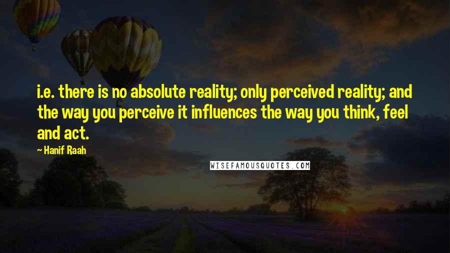 Hanif Raah Quotes: i.e. there is no absolute reality; only perceived reality; and the way you perceive it influences the way you think, feel and act.