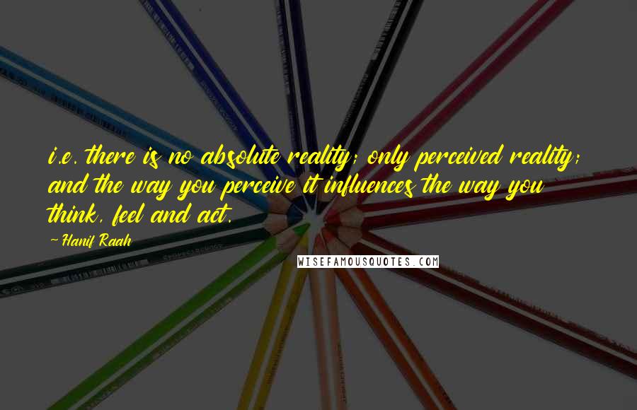 Hanif Raah Quotes: i.e. there is no absolute reality; only perceived reality; and the way you perceive it influences the way you think, feel and act.