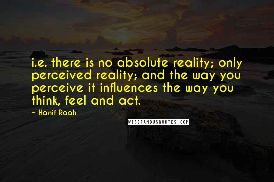 Hanif Raah Quotes: i.e. there is no absolute reality; only perceived reality; and the way you perceive it influences the way you think, feel and act.