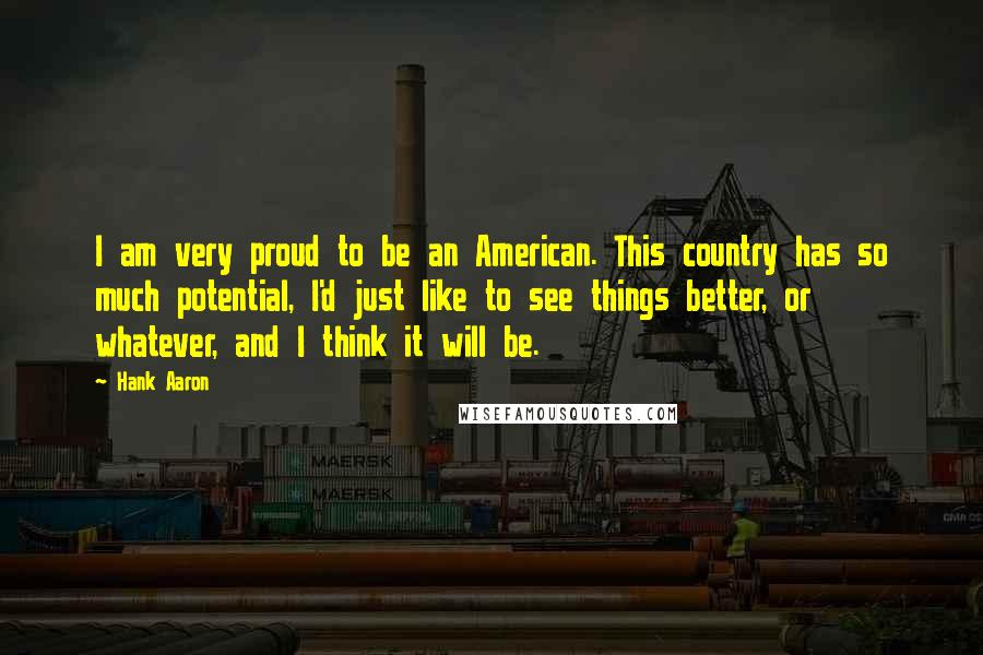 Hank Aaron Quotes: I am very proud to be an American. This country has so much potential, I'd just like to see things better, or whatever, and I think it will be.