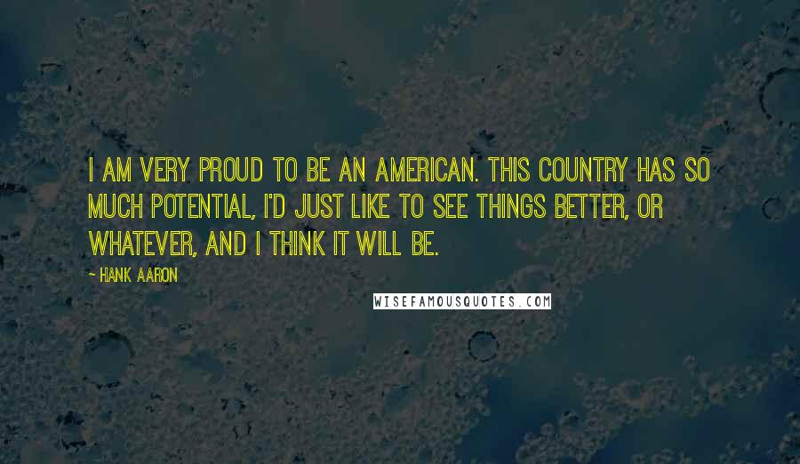 Hank Aaron Quotes: I am very proud to be an American. This country has so much potential, I'd just like to see things better, or whatever, and I think it will be.