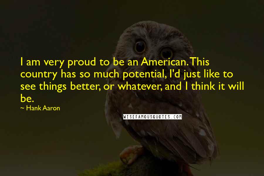 Hank Aaron Quotes: I am very proud to be an American. This country has so much potential, I'd just like to see things better, or whatever, and I think it will be.