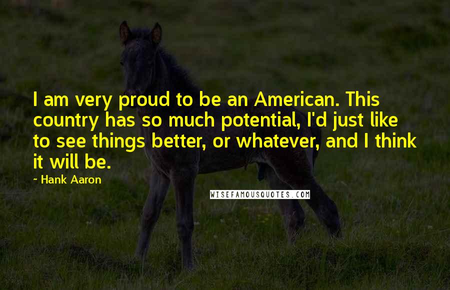 Hank Aaron Quotes: I am very proud to be an American. This country has so much potential, I'd just like to see things better, or whatever, and I think it will be.