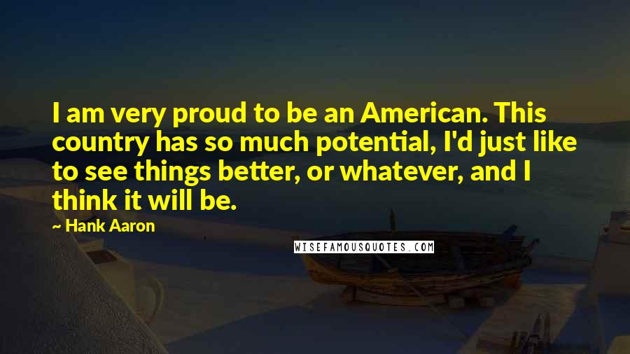 Hank Aaron Quotes: I am very proud to be an American. This country has so much potential, I'd just like to see things better, or whatever, and I think it will be.