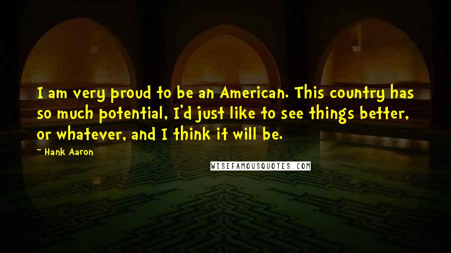 Hank Aaron Quotes: I am very proud to be an American. This country has so much potential, I'd just like to see things better, or whatever, and I think it will be.