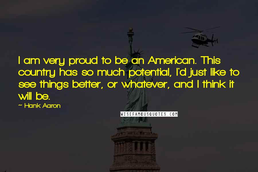 Hank Aaron Quotes: I am very proud to be an American. This country has so much potential, I'd just like to see things better, or whatever, and I think it will be.