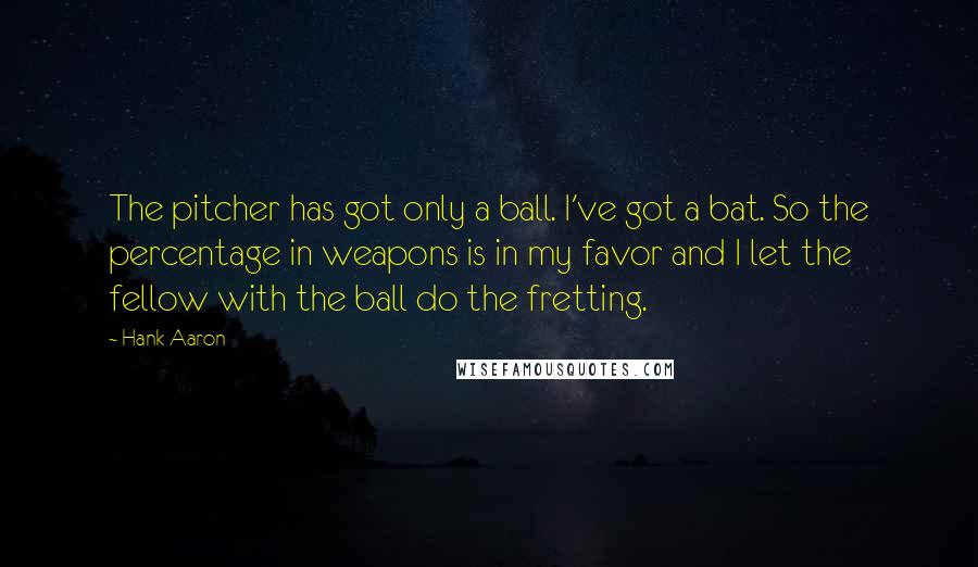 Hank Aaron Quotes: The pitcher has got only a ball. I've got a bat. So the percentage in weapons is in my favor and I let the fellow with the ball do the fretting.