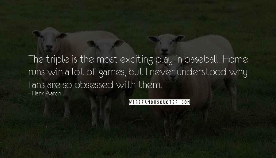 Hank Aaron Quotes: The triple is the most exciting play in baseball. Home runs win a lot of games, but I never understood why fans are so obsessed with them.