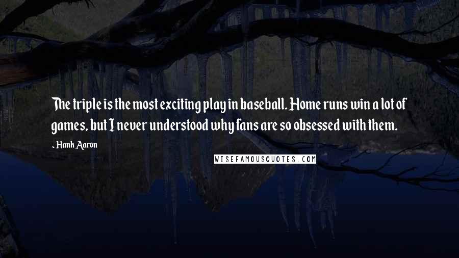 Hank Aaron Quotes: The triple is the most exciting play in baseball. Home runs win a lot of games, but I never understood why fans are so obsessed with them.