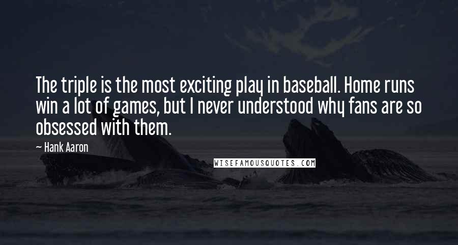 Hank Aaron Quotes: The triple is the most exciting play in baseball. Home runs win a lot of games, but I never understood why fans are so obsessed with them.