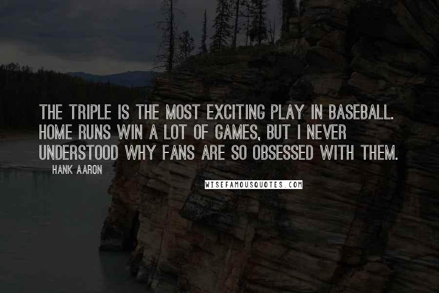 Hank Aaron Quotes: The triple is the most exciting play in baseball. Home runs win a lot of games, but I never understood why fans are so obsessed with them.