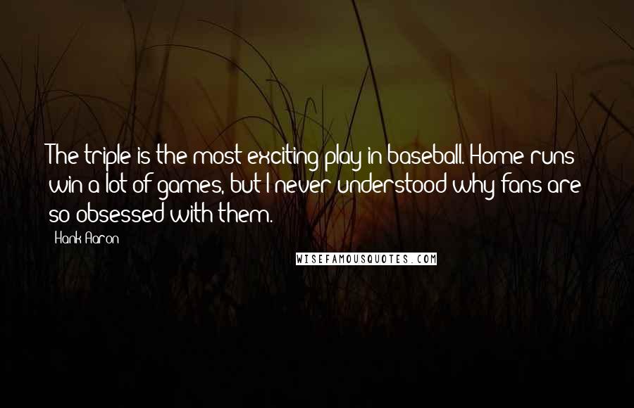 Hank Aaron Quotes: The triple is the most exciting play in baseball. Home runs win a lot of games, but I never understood why fans are so obsessed with them.