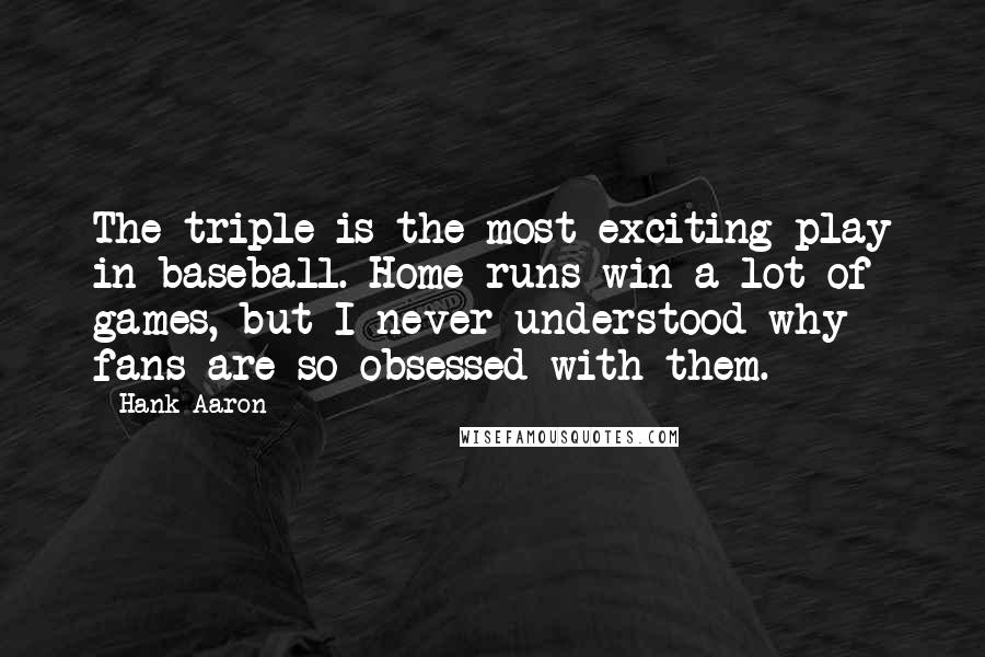 Hank Aaron Quotes: The triple is the most exciting play in baseball. Home runs win a lot of games, but I never understood why fans are so obsessed with them.