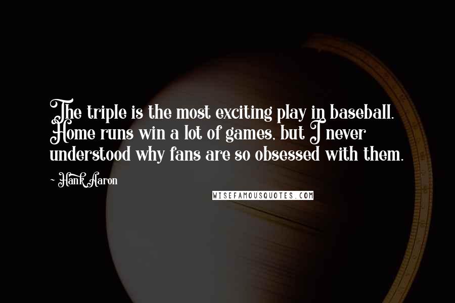 Hank Aaron Quotes: The triple is the most exciting play in baseball. Home runs win a lot of games, but I never understood why fans are so obsessed with them.