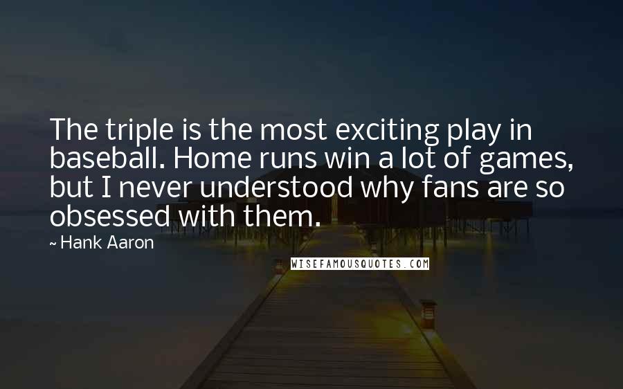 Hank Aaron Quotes: The triple is the most exciting play in baseball. Home runs win a lot of games, but I never understood why fans are so obsessed with them.