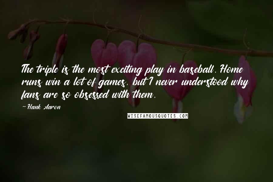 Hank Aaron Quotes: The triple is the most exciting play in baseball. Home runs win a lot of games, but I never understood why fans are so obsessed with them.