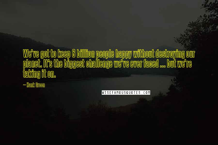 Hank Green Quotes: We've got to keep 6 billion people happy without destroying our planet. It's the biggest challenge we've ever faced ... but we're taking it on.