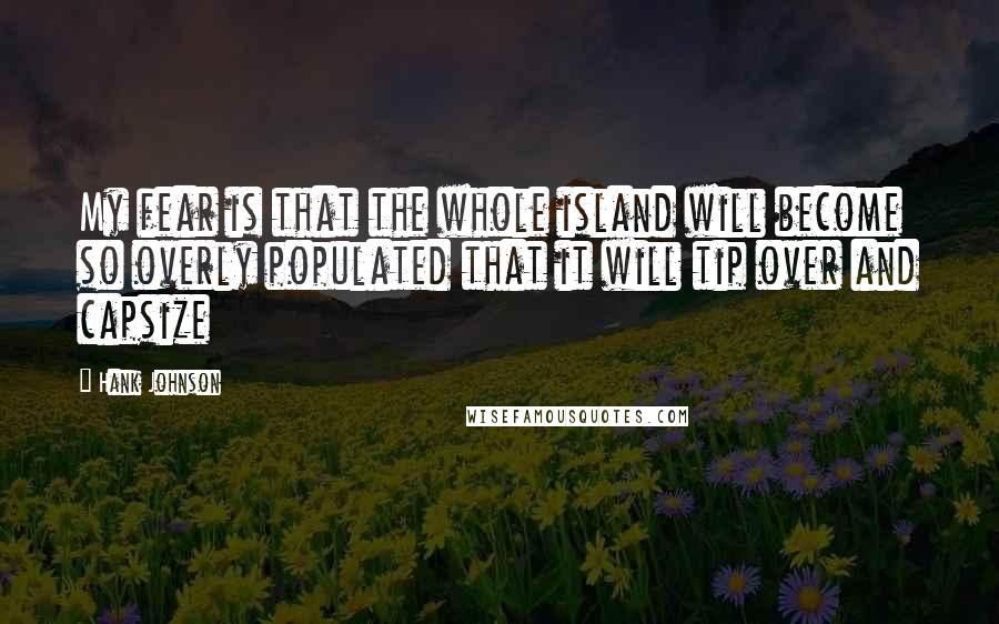 Hank Johnson Quotes: My fear is that the whole island will become so overly populated that it will tip over and capsize