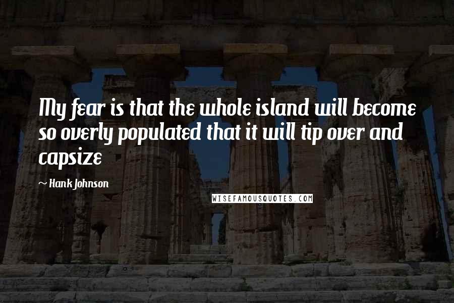 Hank Johnson Quotes: My fear is that the whole island will become so overly populated that it will tip over and capsize