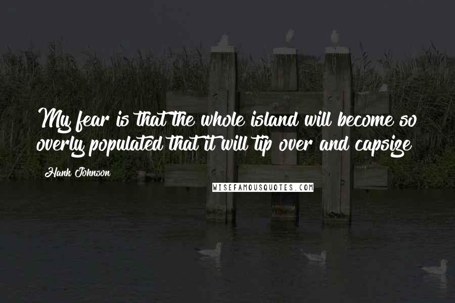 Hank Johnson Quotes: My fear is that the whole island will become so overly populated that it will tip over and capsize