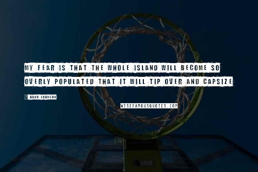 Hank Johnson Quotes: My fear is that the whole island will become so overly populated that it will tip over and capsize