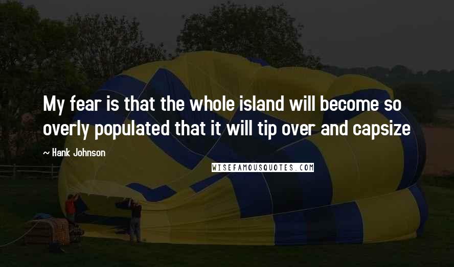 Hank Johnson Quotes: My fear is that the whole island will become so overly populated that it will tip over and capsize